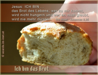 Ich bin das Brot
Jesus: ICH BIN das Brot des Lebens; wer zu mir kommt, wird nicht hungern und wer an mich glaubt, wird nie mehr dürsten.
Die Bibel: Johannes 6,35